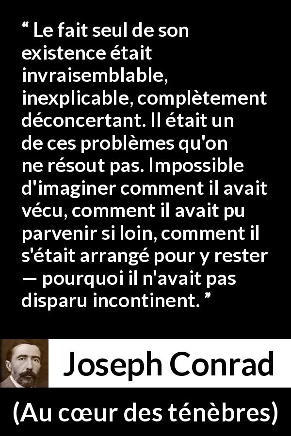 Citation de Joseph Conrad sur l'existence tirée d'Au cœur des ténèbres - Le fait seul de son existence était invraisemblable, inexplicable, complètement déconcertant. Il était un de ces problèmes qu'on ne résout pas. Impossible d'imaginer comment il avait vécu, comment il avait pu parvenir si loin, comment il s'était arrangé pour y rester — pourquoi il n'avait pas disparu incontinent.