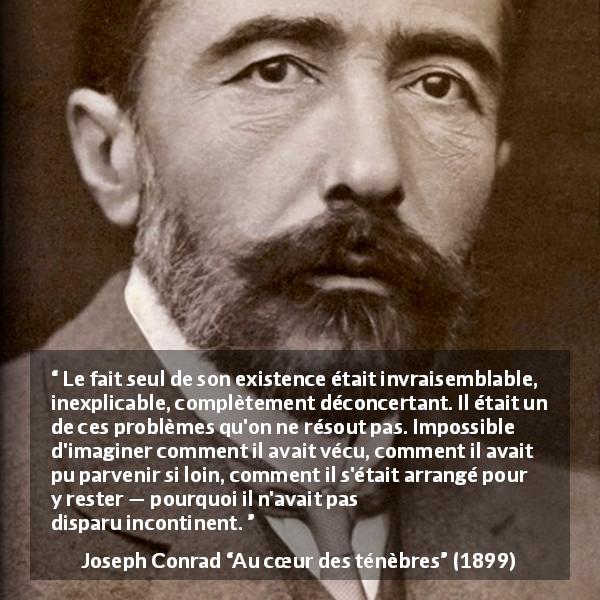 Citation de Joseph Conrad sur l'existence tirée d'Au cœur des ténèbres - Le fait seul de son existence était invraisemblable, inexplicable, complètement déconcertant. Il était un de ces problèmes qu'on ne résout pas. Impossible d'imaginer comment il avait vécu, comment il avait pu parvenir si loin, comment il s'était arrangé pour y rester — pourquoi il n'avait pas disparu incontinent.