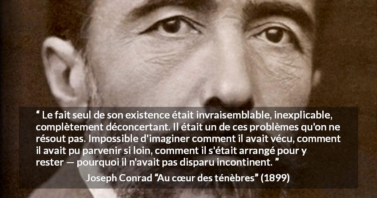 Citation de Joseph Conrad sur l'existence tirée d'Au cœur des ténèbres - Le fait seul de son existence était invraisemblable, inexplicable, complètement déconcertant. Il était un de ces problèmes qu'on ne résout pas. Impossible d'imaginer comment il avait vécu, comment il avait pu parvenir si loin, comment il s'était arrangé pour y rester — pourquoi il n'avait pas disparu incontinent.