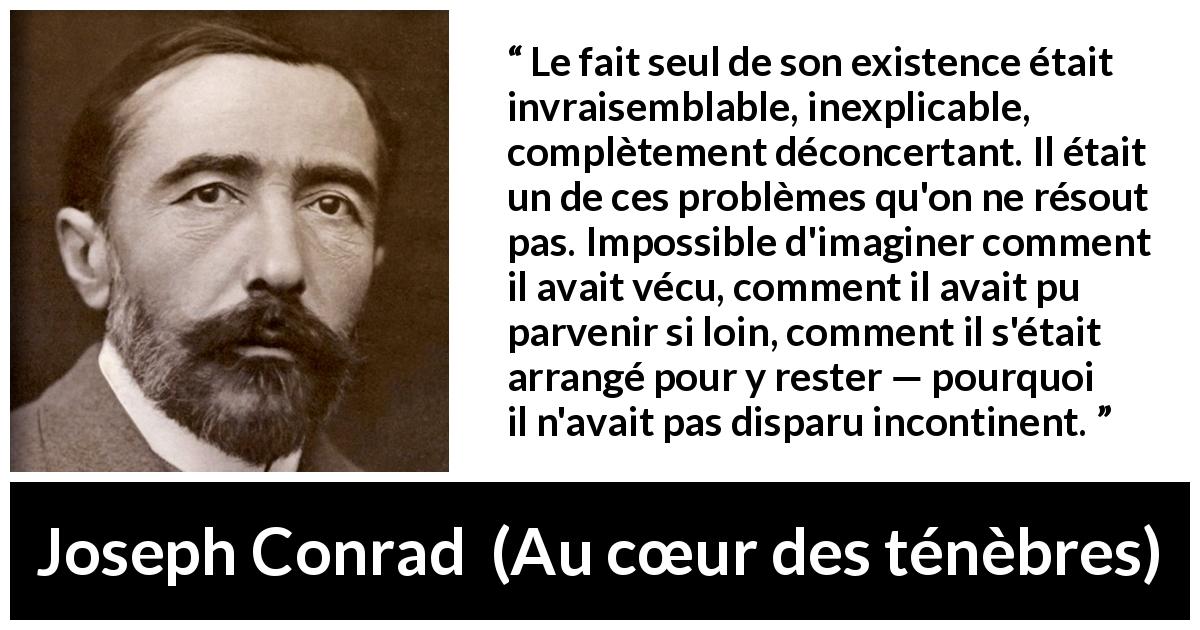 Citation de Joseph Conrad sur l'existence tirée d'Au cœur des ténèbres - Le fait seul de son existence était invraisemblable, inexplicable, complètement déconcertant. Il était un de ces problèmes qu'on ne résout pas. Impossible d'imaginer comment il avait vécu, comment il avait pu parvenir si loin, comment il s'était arrangé pour y rester — pourquoi il n'avait pas disparu incontinent.