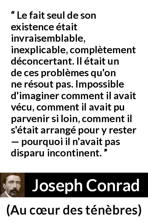 Citation de Joseph Conrad sur l'existence tirée d'Au cœur des ténèbres - Le fait seul de son existence était invraisemblable, inexplicable, complètement déconcertant. Il était un de ces problèmes qu'on ne résout pas. Impossible d'imaginer comment il avait vécu, comment il avait pu parvenir si loin, comment il s'était arrangé pour y rester — pourquoi il n'avait pas disparu incontinent.