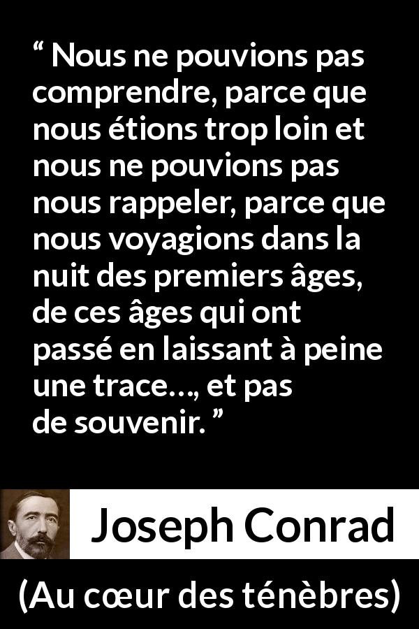 Citation de Joseph Conrad sur la compréhension tirée d'Au cœur des ténèbres - Nous ne pouvions pas comprendre, parce que nous étions trop loin et nous ne pouvions pas nous rappeler, parce que nous voyagions dans la nuit des premiers âges, de ces âges qui ont passé en laissant à peine une trace…, et pas de souvenir.