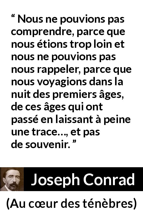 Citation de Joseph Conrad sur la compréhension tirée d'Au cœur des ténèbres - Nous ne pouvions pas comprendre, parce que nous étions trop loin et nous ne pouvions pas nous rappeler, parce que nous voyagions dans la nuit des premiers âges, de ces âges qui ont passé en laissant à peine une trace…, et pas de souvenir.