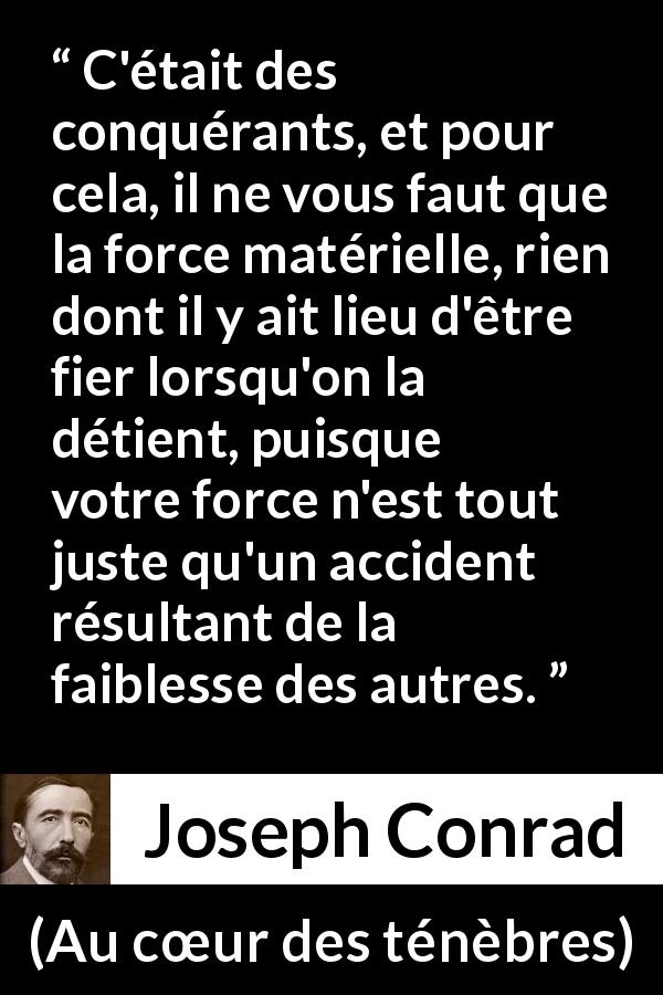 Citation de Joseph Conrad sur la force tirée d'Au cœur des ténèbres - C'était des conquérants, et pour cela, il ne vous faut que la force matérielle, rien dont il y ait lieu d'être fier lorsqu'on la détient, puisque votre force n'est tout juste qu'un accident résultant de la faiblesse des autres.