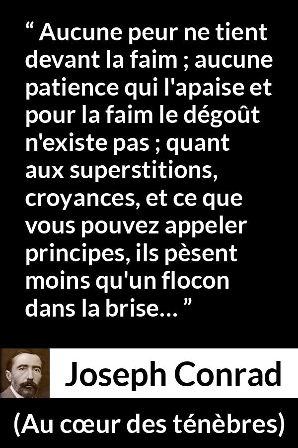 Citation de Joseph Conrad sur la peur tirée d'Au cœur des ténèbres - Aucune peur ne tient devant la faim ; aucune patience qui l'apaise et pour la faim le dégoût n'existe pas ; quant aux superstitions, croyances, et ce que vous pouvez appeler principes, ils pèsent moins qu'un flocon dans la brise…