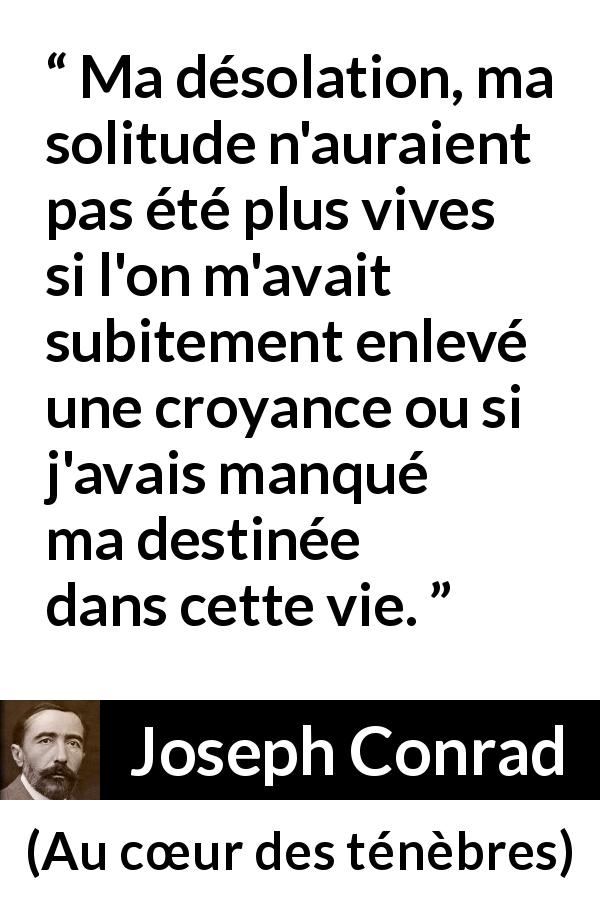 Citation de Joseph Conrad sur la solitude tirée d'Au cœur des ténèbres - Ma désolation, ma solitude n'auraient pas été plus vives si l'on m'avait subitement enlevé une croyance ou si j'avais manqué ma destinée dans cette vie.