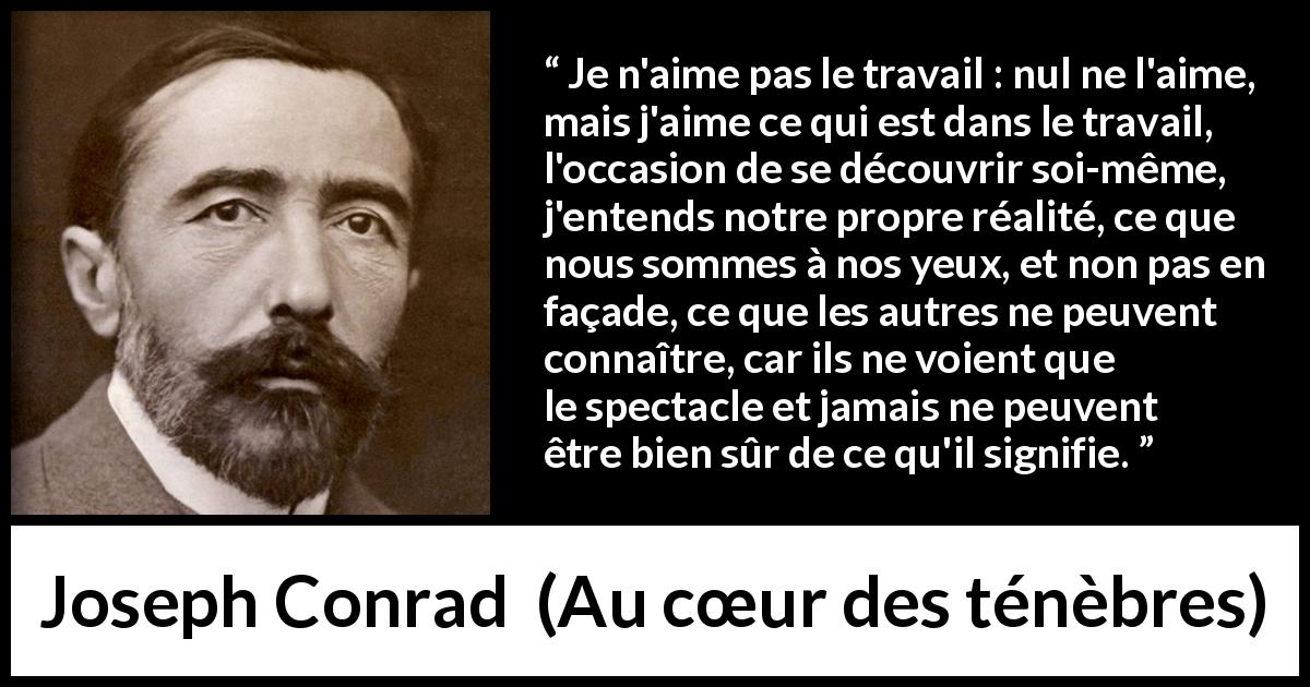 Citation de Joseph Conrad sur le travail tirée d'Au cœur des ténèbres - Je n'aime pas le travail : nul ne l'aime, mais j'aime ce qui est dans le travail, l'occasion de se découvrir soi-même, j'entends notre propre réalité, ce que nous sommes à nos yeux, et non pas en façade, ce que les autres ne peuvent connaître, car ils ne voient que le spectacle et jamais ne peuvent être bien sûr de ce qu'il signifie.