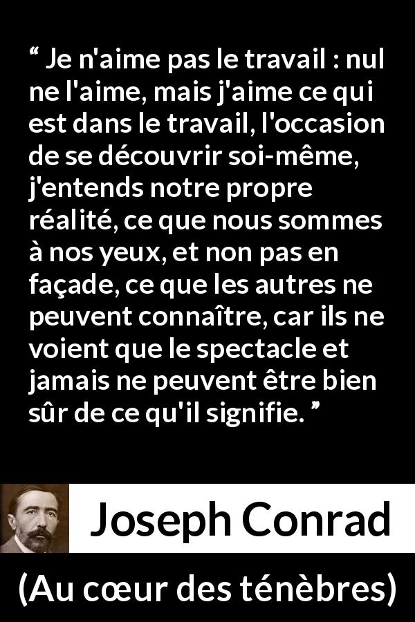 Citation de Joseph Conrad sur le travail tirée d'Au cœur des ténèbres - Je n'aime pas le travail : nul ne l'aime, mais j'aime ce qui est dans le travail, l'occasion de se découvrir soi-même, j'entends notre propre réalité, ce que nous sommes à nos yeux, et non pas en façade, ce que les autres ne peuvent connaître, car ils ne voient que le spectacle et jamais ne peuvent être bien sûr de ce qu'il signifie.