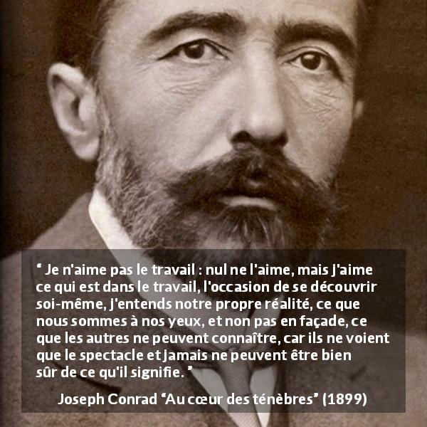 Citation de Joseph Conrad sur le travail tirée d'Au cœur des ténèbres - Je n'aime pas le travail : nul ne l'aime, mais j'aime ce qui est dans le travail, l'occasion de se découvrir soi-même, j'entends notre propre réalité, ce que nous sommes à nos yeux, et non pas en façade, ce que les autres ne peuvent connaître, car ils ne voient que le spectacle et jamais ne peuvent être bien sûr de ce qu'il signifie.