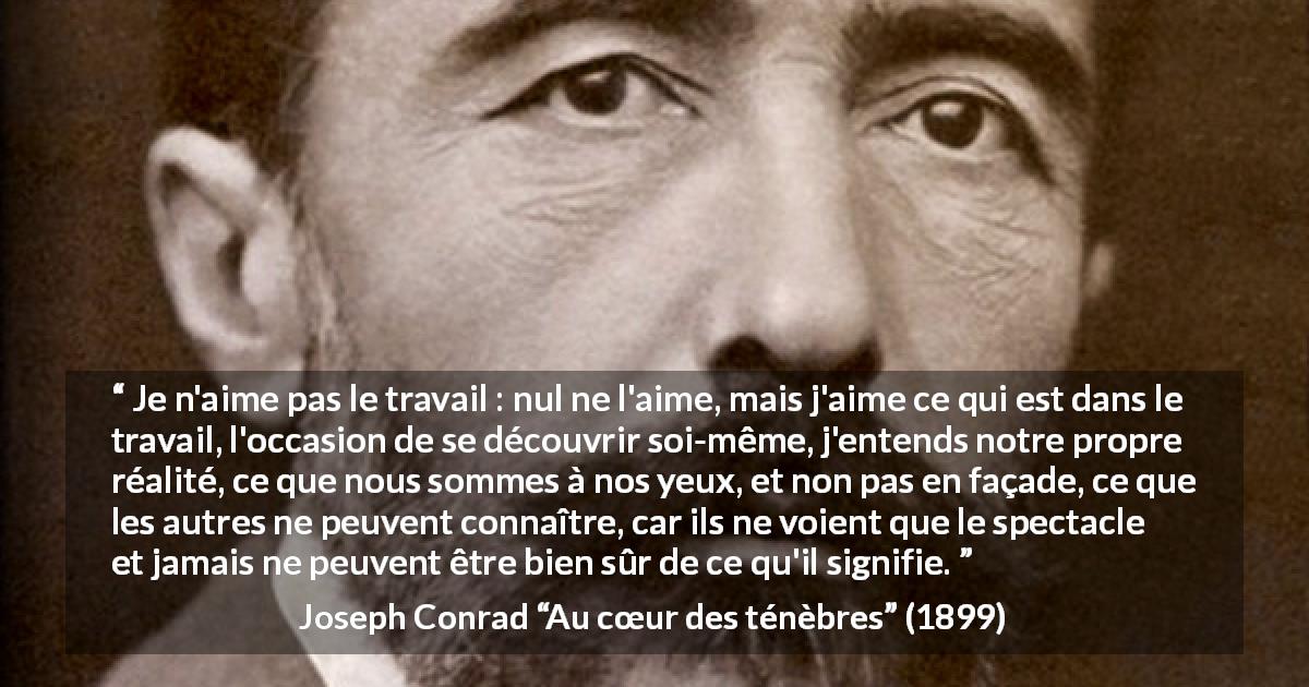 Citation de Joseph Conrad sur le travail tirée d'Au cœur des ténèbres - Je n'aime pas le travail : nul ne l'aime, mais j'aime ce qui est dans le travail, l'occasion de se découvrir soi-même, j'entends notre propre réalité, ce que nous sommes à nos yeux, et non pas en façade, ce que les autres ne peuvent connaître, car ils ne voient que le spectacle et jamais ne peuvent être bien sûr de ce qu'il signifie.