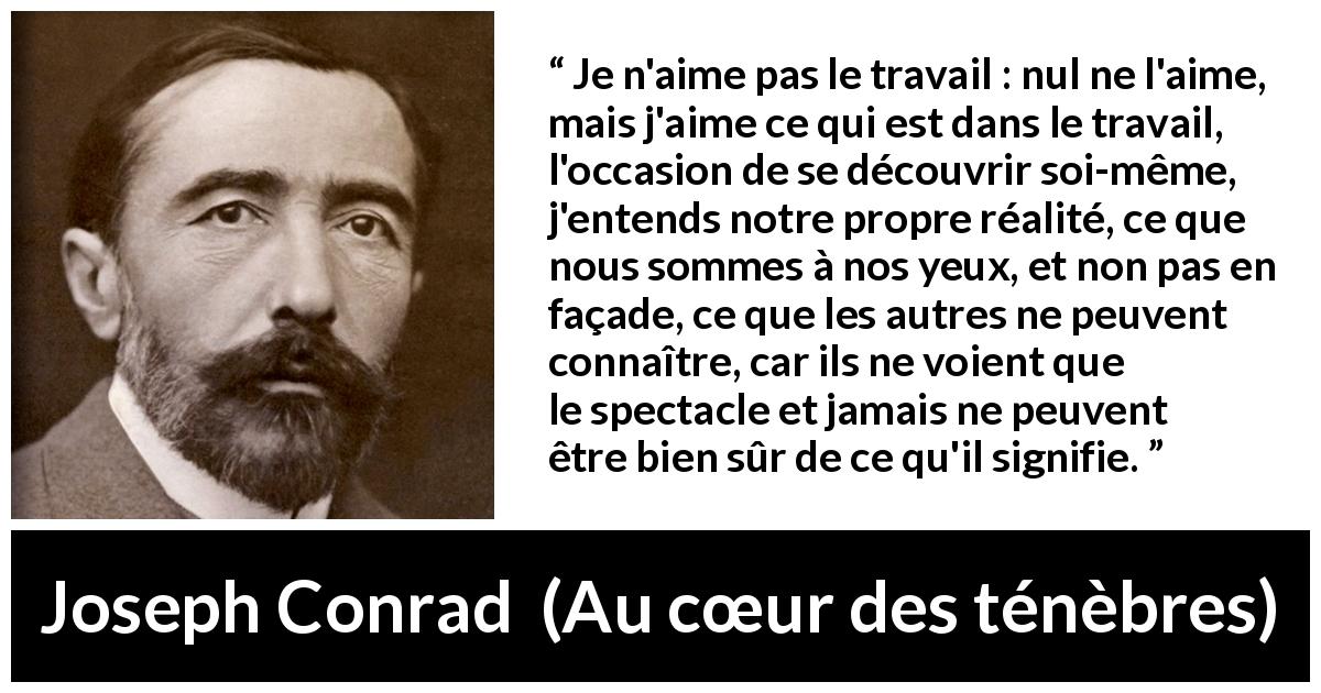 Citation de Joseph Conrad sur le travail tirée d'Au cœur des ténèbres - Je n'aime pas le travail : nul ne l'aime, mais j'aime ce qui est dans le travail, l'occasion de se découvrir soi-même, j'entends notre propre réalité, ce que nous sommes à nos yeux, et non pas en façade, ce que les autres ne peuvent connaître, car ils ne voient que le spectacle et jamais ne peuvent être bien sûr de ce qu'il signifie.