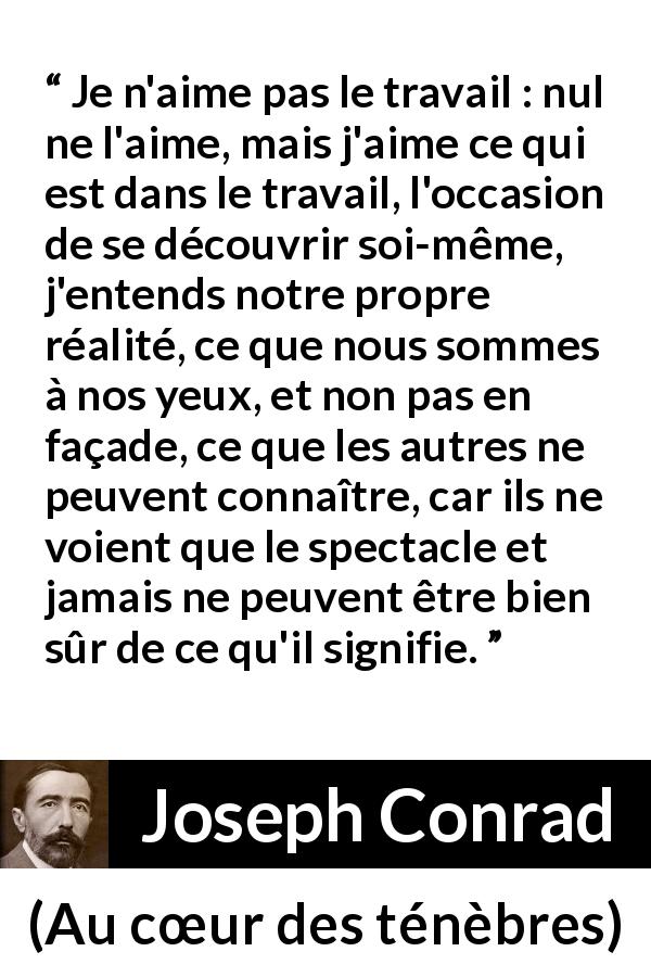 Citation de Joseph Conrad sur le travail tirée d'Au cœur des ténèbres - Je n'aime pas le travail : nul ne l'aime, mais j'aime ce qui est dans le travail, l'occasion de se découvrir soi-même, j'entends notre propre réalité, ce que nous sommes à nos yeux, et non pas en façade, ce que les autres ne peuvent connaître, car ils ne voient que le spectacle et jamais ne peuvent être bien sûr de ce qu'il signifie.