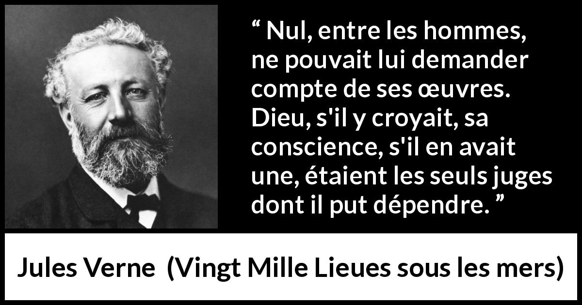 Citation de Jules Verne sur la conscience tirée de Vingt Mille Lieues sous les mers - Nul, entre les hommes, ne pouvait lui demander compte de ses œuvres. Dieu, s'il y croyait, sa conscience, s'il en avait une, étaient les seuls juges dont il put dépendre.