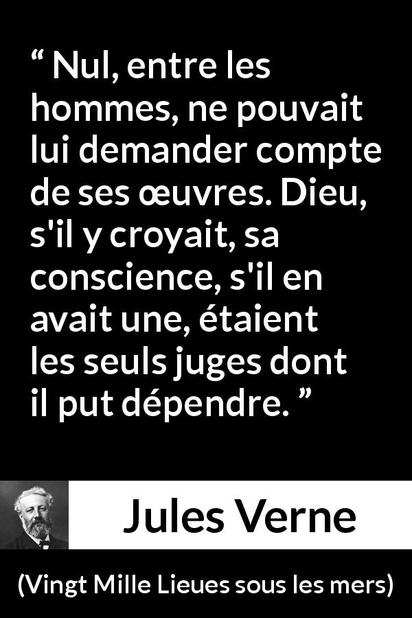 Citation de Jules Verne sur la conscience tirée de Vingt Mille Lieues sous les mers - Nul, entre les hommes, ne pouvait lui demander compte de ses œuvres. Dieu, s'il y croyait, sa conscience, s'il en avait une, étaient les seuls juges dont il put dépendre.