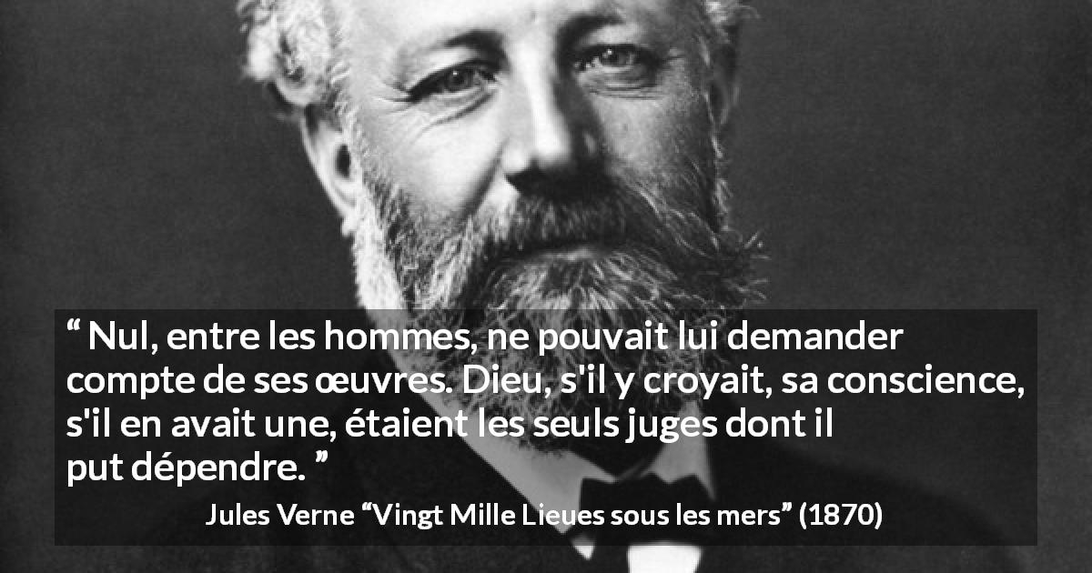 Citation de Jules Verne sur la conscience tirée de Vingt Mille Lieues sous les mers - Nul, entre les hommes, ne pouvait lui demander compte de ses œuvres. Dieu, s'il y croyait, sa conscience, s'il en avait une, étaient les seuls juges dont il put dépendre.