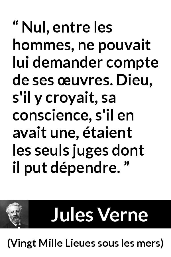 Citation de Jules Verne sur la conscience tirée de Vingt Mille Lieues sous les mers - Nul, entre les hommes, ne pouvait lui demander compte de ses œuvres. Dieu, s'il y croyait, sa conscience, s'il en avait une, étaient les seuls juges dont il put dépendre.