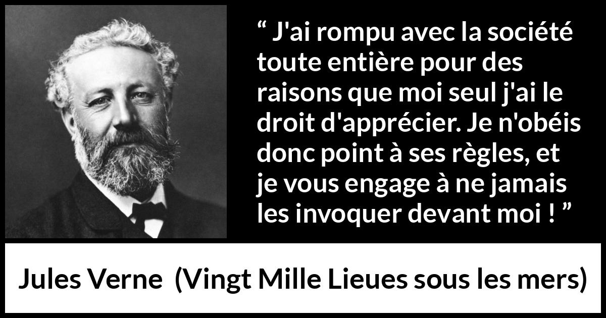 Citation de Jules Verne sur la désobéissance tirée de Vingt Mille Lieues sous les mers - J'ai rompu avec la société toute entière pour des raisons que moi seul j'ai le droit d'apprécier. Je n'obéis donc point à ses règles, et je vous engage à ne jamais les invoquer devant moi !