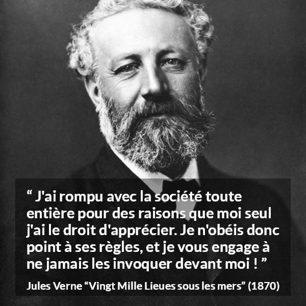 Citation de Jules Verne sur la désobéissance tirée de Vingt Mille Lieues sous les mers - J'ai rompu avec la société toute entière pour des raisons que moi seul j'ai le droit d'apprécier. Je n'obéis donc point à ses règles, et je vous engage à ne jamais les invoquer devant moi !