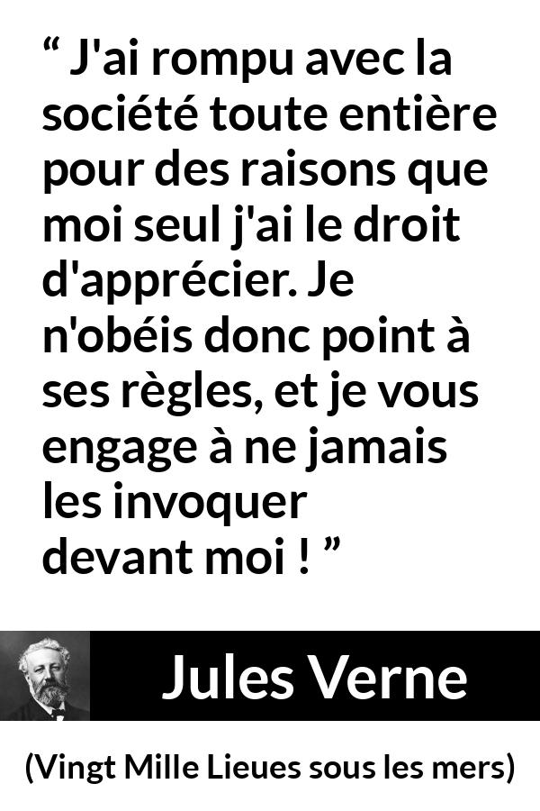 Citation de Jules Verne sur la désobéissance tirée de Vingt Mille Lieues sous les mers - J'ai rompu avec la société toute entière pour des raisons que moi seul j'ai le droit d'apprécier. Je n'obéis donc point à ses règles, et je vous engage à ne jamais les invoquer devant moi !