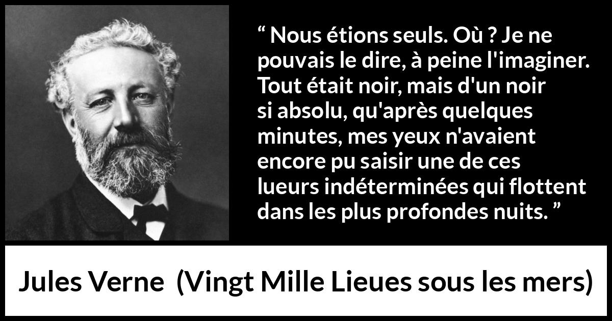 Citation de Jules Verne sur la solitude tirée de Vingt Mille Lieues sous les mers - Nous étions seuls. Où ? Je ne pouvais le dire, à peine l'imaginer. Tout était noir, mais d'un noir si absolu, qu'après quelques minutes, mes yeux n'avaient encore pu saisir une de ces lueurs indéterminées qui flottent dans les plus profondes nuits.