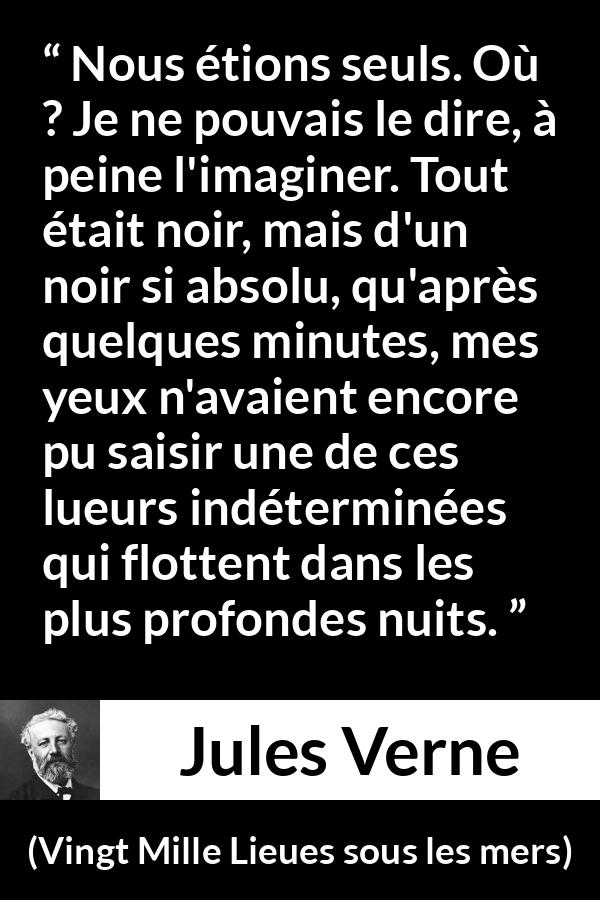 Citation de Jules Verne sur la solitude tirée de Vingt Mille Lieues sous les mers - Nous étions seuls. Où ? Je ne pouvais le dire, à peine l'imaginer. Tout était noir, mais d'un noir si absolu, qu'après quelques minutes, mes yeux n'avaient encore pu saisir une de ces lueurs indéterminées qui flottent dans les plus profondes nuits.