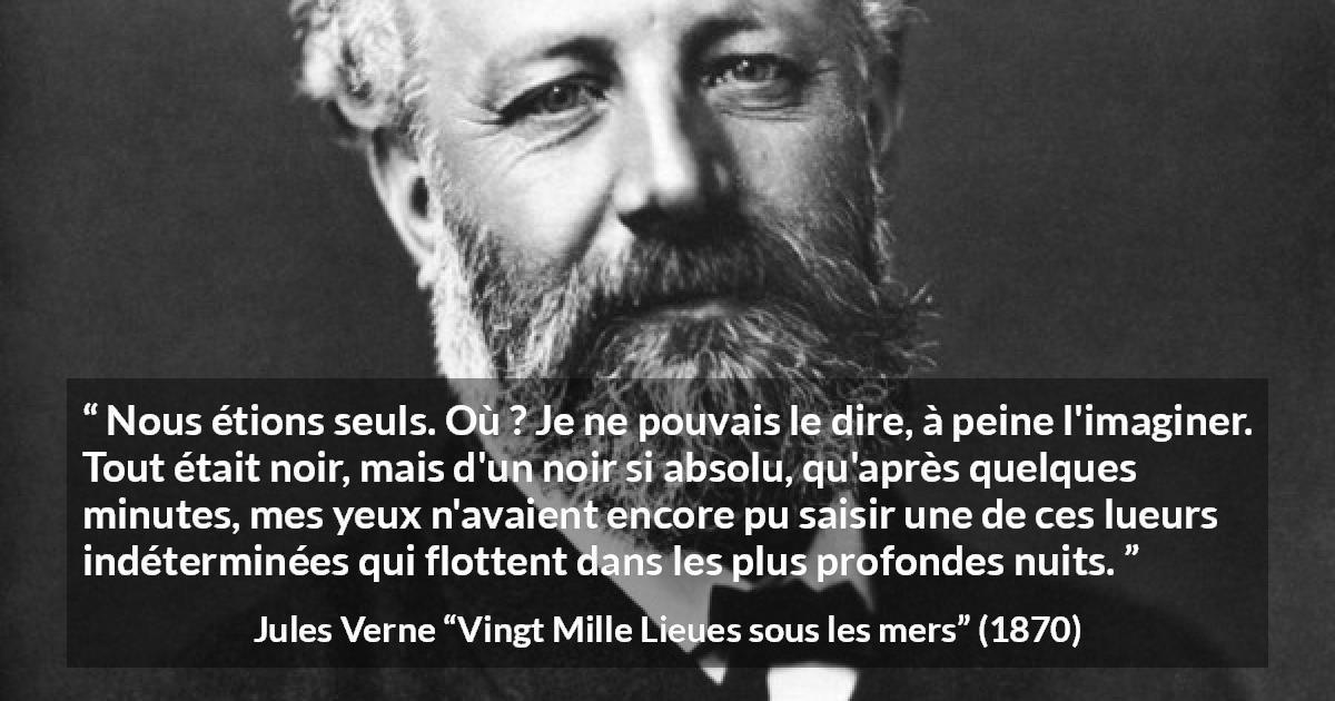 Citation de Jules Verne sur la solitude tirée de Vingt Mille Lieues sous les mers - Nous étions seuls. Où ? Je ne pouvais le dire, à peine l'imaginer. Tout était noir, mais d'un noir si absolu, qu'après quelques minutes, mes yeux n'avaient encore pu saisir une de ces lueurs indéterminées qui flottent dans les plus profondes nuits.
