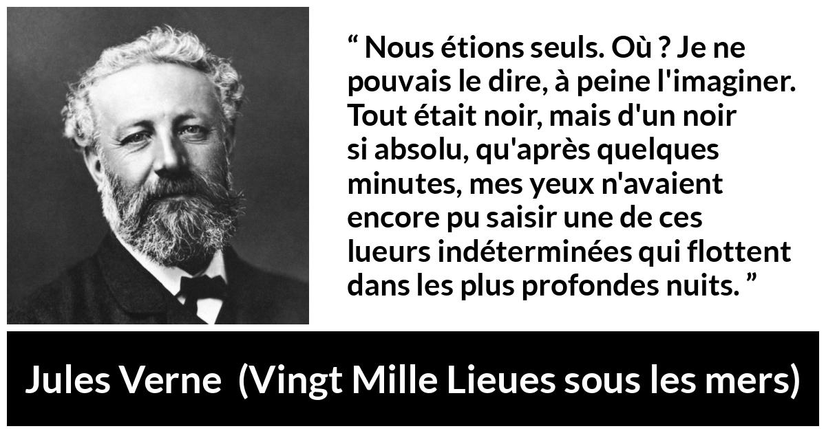 Citation de Jules Verne sur la solitude tirée de Vingt Mille Lieues sous les mers - Nous étions seuls. Où ? Je ne pouvais le dire, à peine l'imaginer. Tout était noir, mais d'un noir si absolu, qu'après quelques minutes, mes yeux n'avaient encore pu saisir une de ces lueurs indéterminées qui flottent dans les plus profondes nuits.