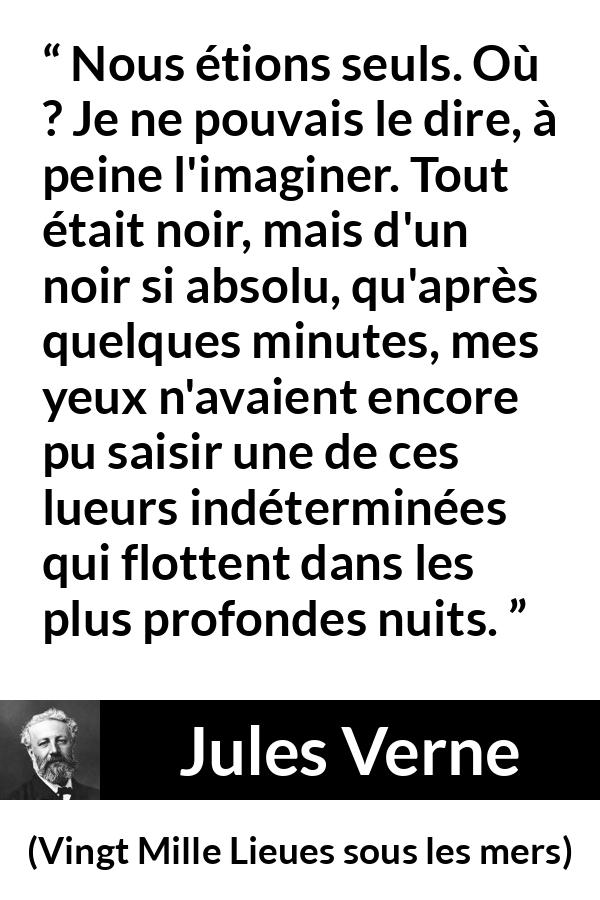Citation de Jules Verne sur la solitude tirée de Vingt Mille Lieues sous les mers - Nous étions seuls. Où ? Je ne pouvais le dire, à peine l'imaginer. Tout était noir, mais d'un noir si absolu, qu'après quelques minutes, mes yeux n'avaient encore pu saisir une de ces lueurs indéterminées qui flottent dans les plus profondes nuits.