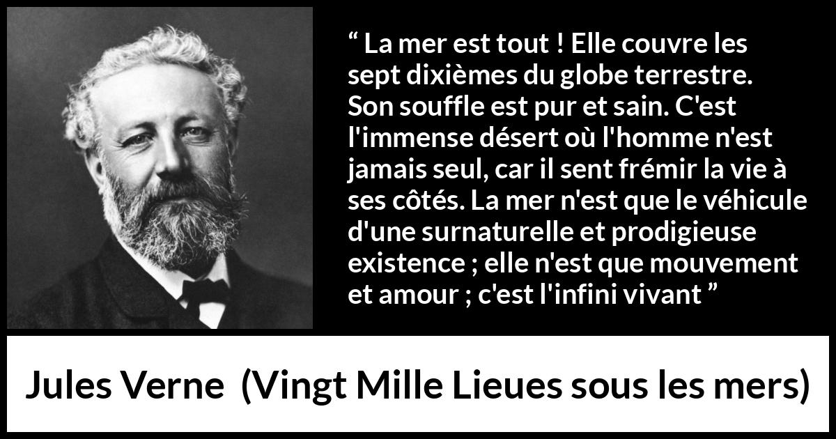 Citation de Jules Verne sur la vie tirée de Vingt Mille Lieues sous les mers - La mer est tout ! Elle couvre les sept dixièmes du globe terrestre. Son souffle est pur et sain. C'est l'immense désert où l'homme n'est jamais seul, car il sent frémir la vie à ses côtés. La mer n'est que le véhicule d'une surnaturelle et prodigieuse existence ; elle n'est que mouvement et amour ; c'est l'infini vivant