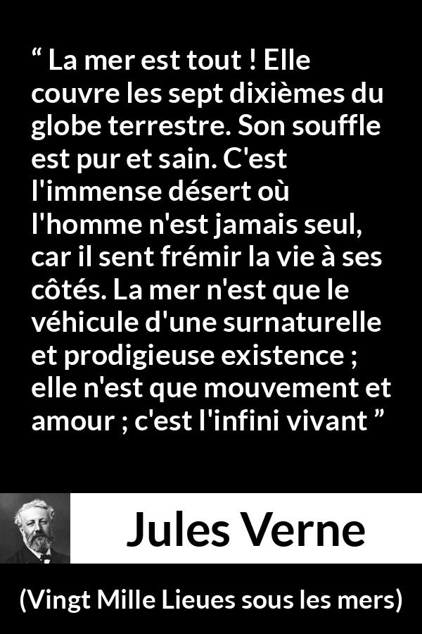 Citation de Jules Verne sur la vie tirée de Vingt Mille Lieues sous les mers - La mer est tout ! Elle couvre les sept dixièmes du globe terrestre. Son souffle est pur et sain. C'est l'immense désert où l'homme n'est jamais seul, car il sent frémir la vie à ses côtés. La mer n'est que le véhicule d'une surnaturelle et prodigieuse existence ; elle n'est que mouvement et amour ; c'est l'infini vivant