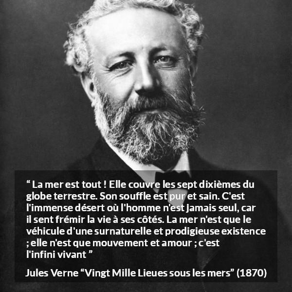 Citation de Jules Verne sur la vie tirée de Vingt Mille Lieues sous les mers - La mer est tout ! Elle couvre les sept dixièmes du globe terrestre. Son souffle est pur et sain. C'est l'immense désert où l'homme n'est jamais seul, car il sent frémir la vie à ses côtés. La mer n'est que le véhicule d'une surnaturelle et prodigieuse existence ; elle n'est que mouvement et amour ; c'est l'infini vivant