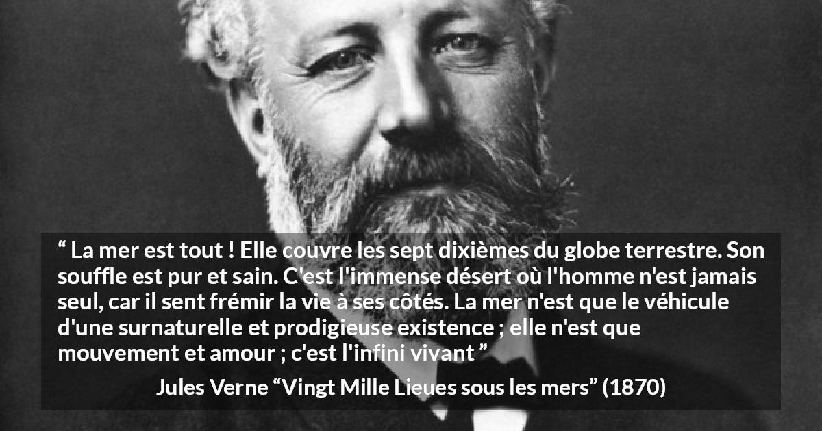 Citation de Jules Verne sur la vie tirée de Vingt Mille Lieues sous les mers - La mer est tout ! Elle couvre les sept dixièmes du globe terrestre. Son souffle est pur et sain. C'est l'immense désert où l'homme n'est jamais seul, car il sent frémir la vie à ses côtés. La mer n'est que le véhicule d'une surnaturelle et prodigieuse existence ; elle n'est que mouvement et amour ; c'est l'infini vivant