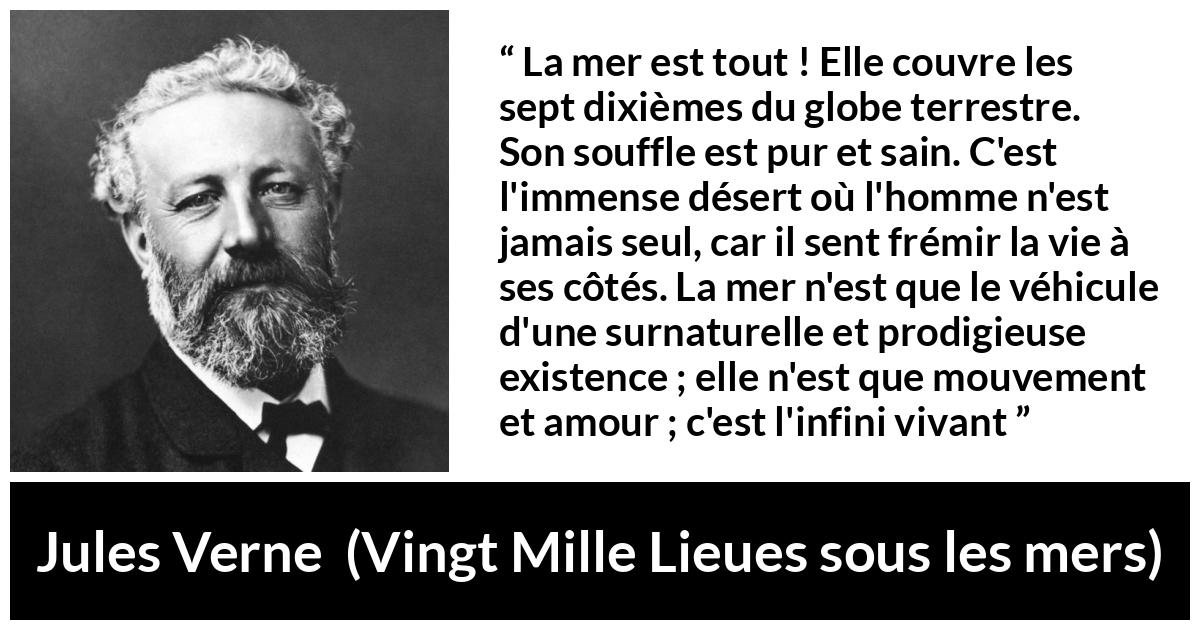 Citation de Jules Verne sur la vie tirée de Vingt Mille Lieues sous les mers - La mer est tout ! Elle couvre les sept dixièmes du globe terrestre. Son souffle est pur et sain. C'est l'immense désert où l'homme n'est jamais seul, car il sent frémir la vie à ses côtés. La mer n'est que le véhicule d'une surnaturelle et prodigieuse existence ; elle n'est que mouvement et amour ; c'est l'infini vivant
