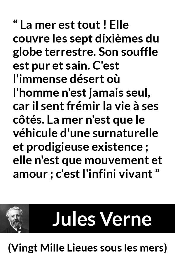 Citation de Jules Verne sur la vie tirée de Vingt Mille Lieues sous les mers - La mer est tout ! Elle couvre les sept dixièmes du globe terrestre. Son souffle est pur et sain. C'est l'immense désert où l'homme n'est jamais seul, car il sent frémir la vie à ses côtés. La mer n'est que le véhicule d'une surnaturelle et prodigieuse existence ; elle n'est que mouvement et amour ; c'est l'infini vivant