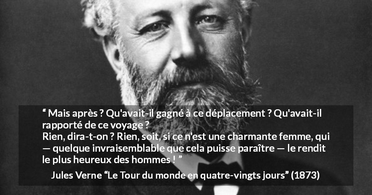 Citation de Jules Verne sur le voyage tirée du Tour du monde en quatre-vingts jours - Mais après ? Qu'avait-il gagné à ce déplacement ? Qu'avait-il rapporté de ce voyage ?
Rien, dira-t-on ? Rien, soit, si ce n'est une charmante femme, qui — quelque invraisemblable que cela puisse paraître — le rendit le plus heureux des hommes !