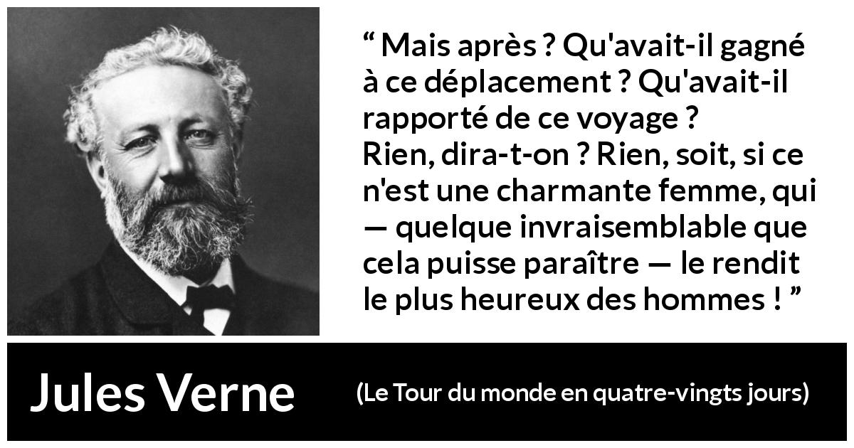 Citation de Jules Verne sur le voyage tirée du Tour du monde en quatre-vingts jours - Mais après ? Qu'avait-il gagné à ce déplacement ? Qu'avait-il rapporté de ce voyage ?
Rien, dira-t-on ? Rien, soit, si ce n'est une charmante femme, qui — quelque invraisemblable que cela puisse paraître — le rendit le plus heureux des hommes !