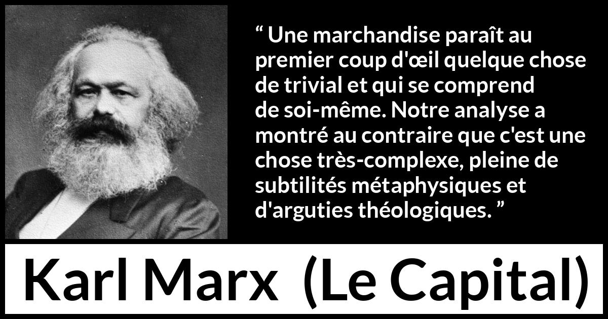 Citation de Karl Marx sur la philosophie tirée du Capital - Une marchandise paraît au premier coup d'œil quelque chose de trivial et qui se comprend de soi-même. Notre analyse a montré au contraire que c'est une chose très-complexe, pleine de subtilités métaphysiques et d'arguties théologiques.