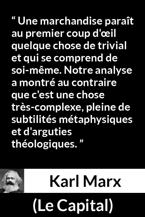 Citation de Karl Marx sur la philosophie tirée du Capital - Une marchandise paraît au premier coup d'œil quelque chose de trivial et qui se comprend de soi-même. Notre analyse a montré au contraire que c'est une chose très-complexe, pleine de subtilités métaphysiques et d'arguties théologiques.