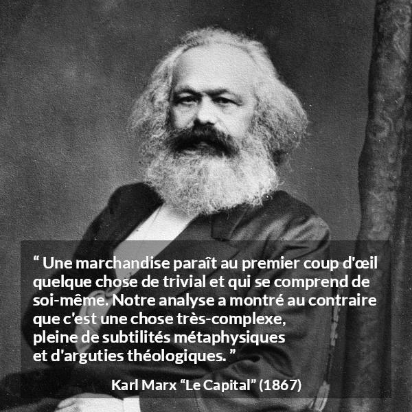Citation de Karl Marx sur la philosophie tirée du Capital - Une marchandise paraît au premier coup d'œil quelque chose de trivial et qui se comprend de soi-même. Notre analyse a montré au contraire que c'est une chose très-complexe, pleine de subtilités métaphysiques et d'arguties théologiques.