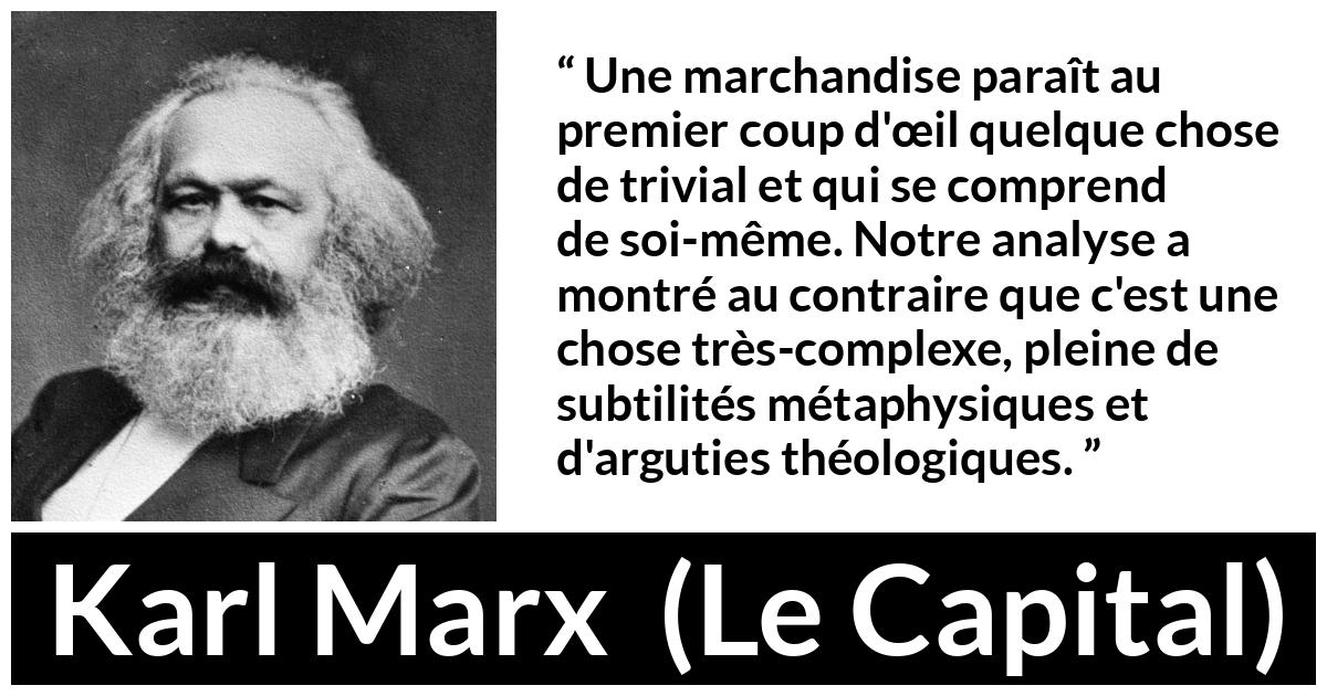 Citation de Karl Marx sur la philosophie tirée du Capital - Une marchandise paraît au premier coup d'œil quelque chose de trivial et qui se comprend de soi-même. Notre analyse a montré au contraire que c'est une chose très-complexe, pleine de subtilités métaphysiques et d'arguties théologiques.