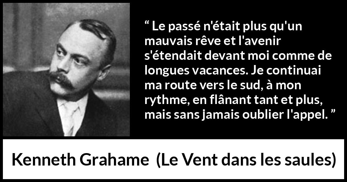 Citation de Kenneth Grahame sur l'avenir tirée du Vent dans les saules - Le passé n'était plus qu'un mauvais rêve et l'avenir s'étendait devant moi comme de longues vacances. Je continuai ma route vers le sud, à mon rythme, en flânant tant et plus, mais sans jamais oublier l'appel.
