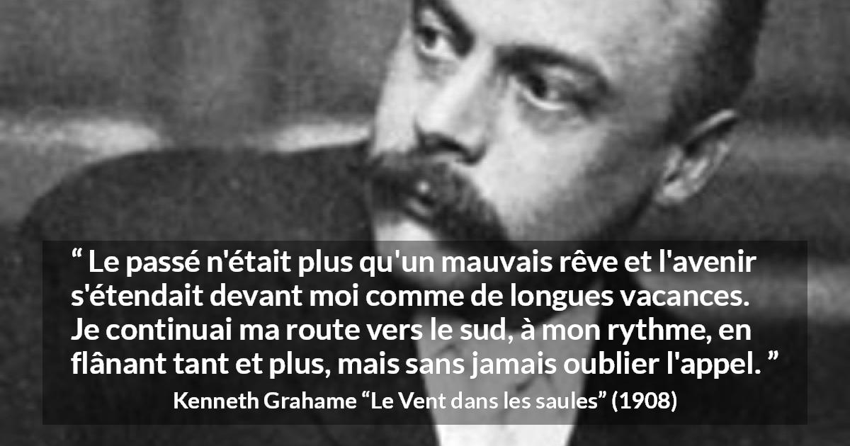 Citation de Kenneth Grahame sur l'avenir tirée du Vent dans les saules - Le passé n'était plus qu'un mauvais rêve et l'avenir s'étendait devant moi comme de longues vacances. Je continuai ma route vers le sud, à mon rythme, en flânant tant et plus, mais sans jamais oublier l'appel.