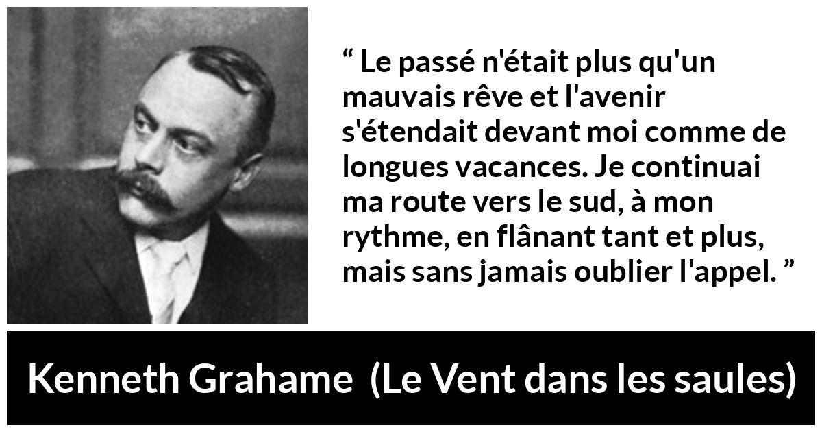 Citation de Kenneth Grahame sur l'avenir tirée du Vent dans les saules - Le passé n'était plus qu'un mauvais rêve et l'avenir s'étendait devant moi comme de longues vacances. Je continuai ma route vers le sud, à mon rythme, en flânant tant et plus, mais sans jamais oublier l'appel.