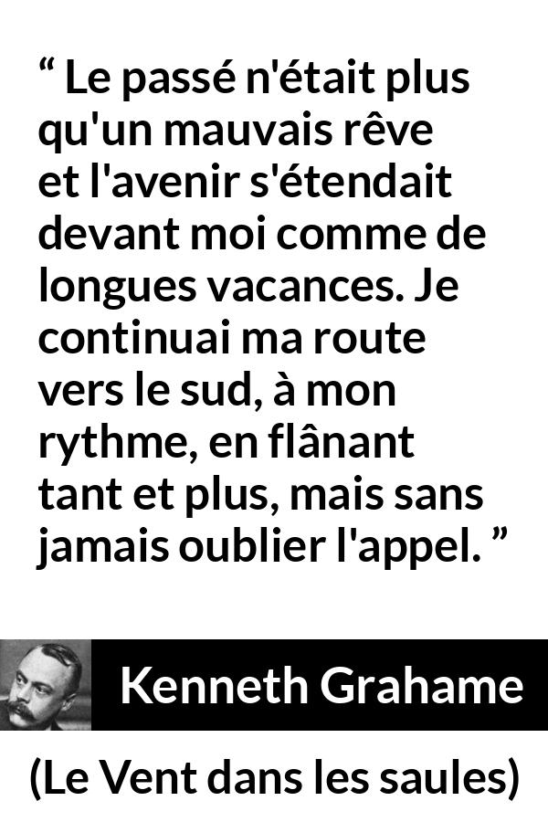 Citation de Kenneth Grahame sur l'avenir tirée du Vent dans les saules - Le passé n'était plus qu'un mauvais rêve et l'avenir s'étendait devant moi comme de longues vacances. Je continuai ma route vers le sud, à mon rythme, en flânant tant et plus, mais sans jamais oublier l'appel.