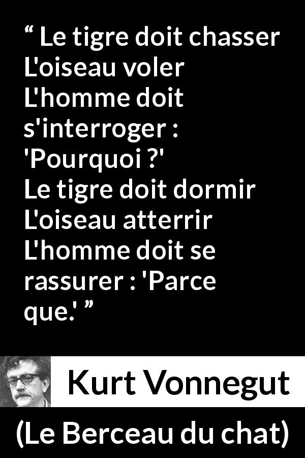 Citation de Kurt Vonnegut sur la compréhension tirée du Berceau du chat - Le tigre doit chasser
L'oiseau voler
L'homme doit s'interroger : 'Pourquoi ?'
Le tigre doit dormir
L'oiseau atterrir
L'homme doit se rassurer : 'Parce que.'