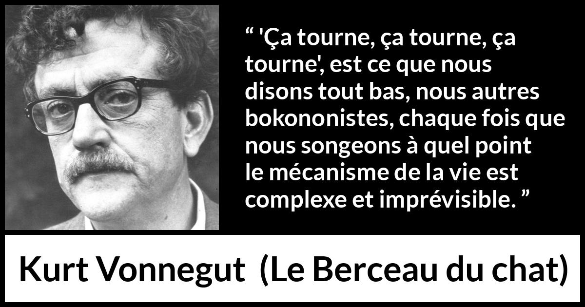 Citation de Kurt Vonnegut sur la vie tirée du Berceau du chat - 'Ça tourne, ça tourne, ça tourne', est ce que nous disons tout bas, nous autres bokononistes, chaque fois que nous songeons à quel point le mécanisme de la vie est complexe et imprévisible.