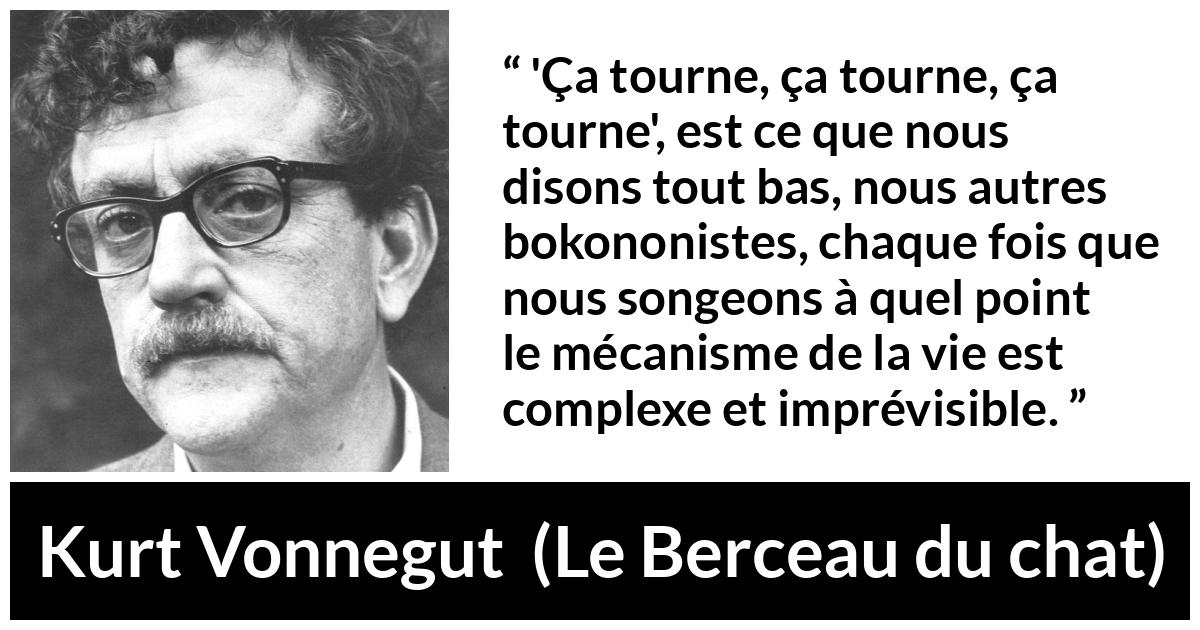 Citation de Kurt Vonnegut sur la vie tirée du Berceau du chat - 'Ça tourne, ça tourne, ça tourne', est ce que nous disons tout bas, nous autres bokononistes, chaque fois que nous songeons à quel point le mécanisme de la vie est complexe et imprévisible.