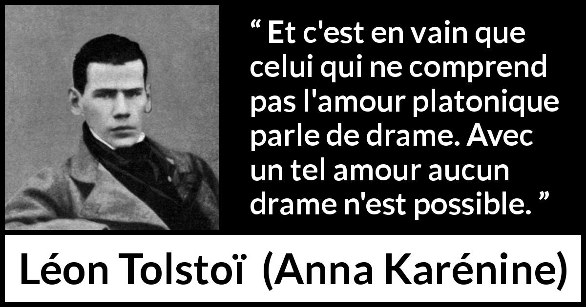 Citation de Léon Tolstoï sur l'amour tirée d'Anna Karénine - Et c'est en vain que celui qui ne comprend pas l'amour platonique parle de drame. Avec un tel amour aucun drame n'est possible.