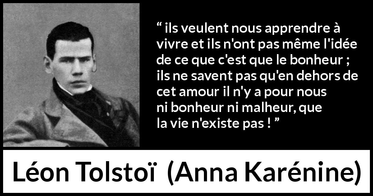 Citation de Léon Tolstoï sur l'amour tirée d'Anna Karénine - ils veulent nous apprendre à vivre et ils n'ont pas même l'idée de ce que c'est que le bonheur ; ils ne savent pas qu'en dehors de cet amour il n'y a pour nous ni bonheur ni malheur, que la vie n'existe pas !