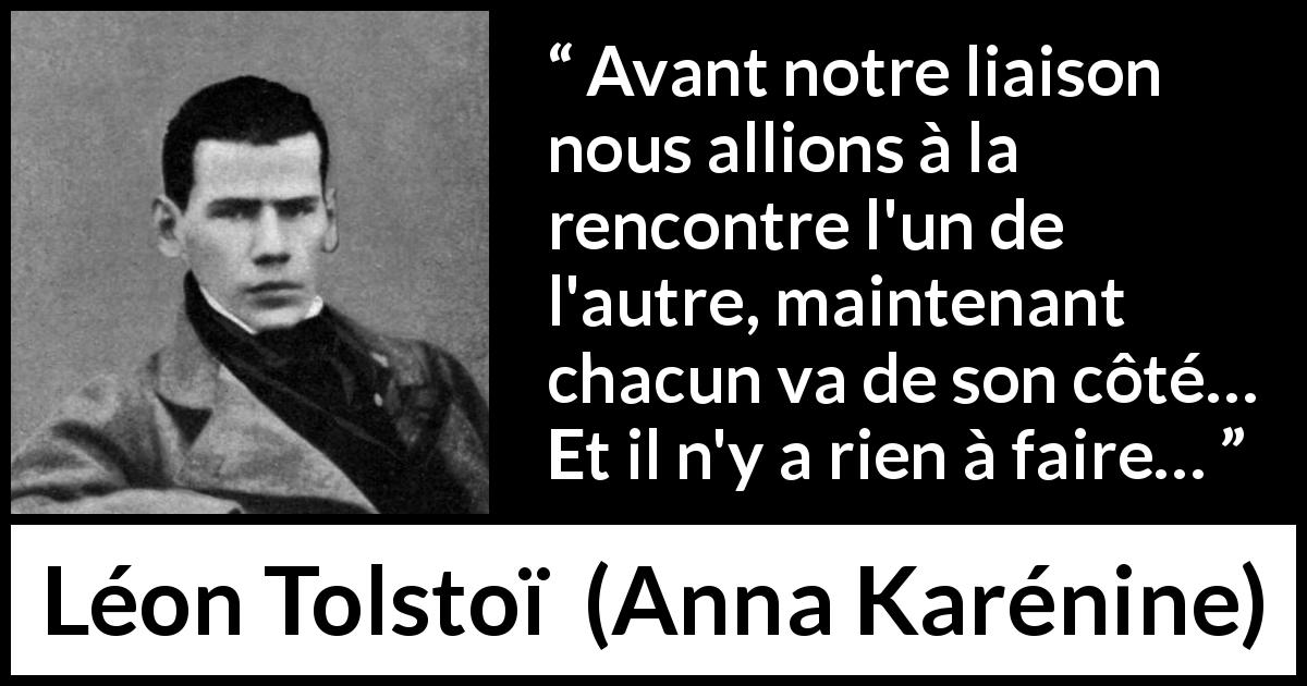 Citation de Léon Tolstoï sur l'amour tirée d'Anna Karénine - Avant notre liaison nous allions à la rencontre l'un de l'autre, maintenant chacun va de son côté… Et il n'y a rien à faire…